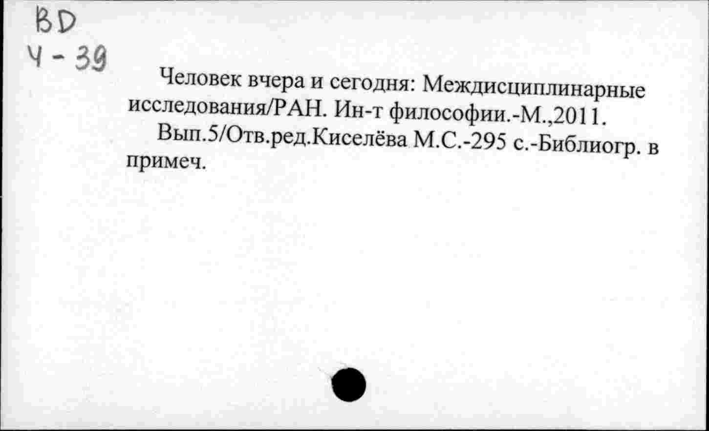 ﻿ЬР
4 - 33
Человек вчера и сегодня: Междисциплинарные исследования/РАН. Ин-т философии.-М.,2011.
Вып.5/Отв.ред.Киселёва М.С.-295 с.-Библиогр. в примеч.